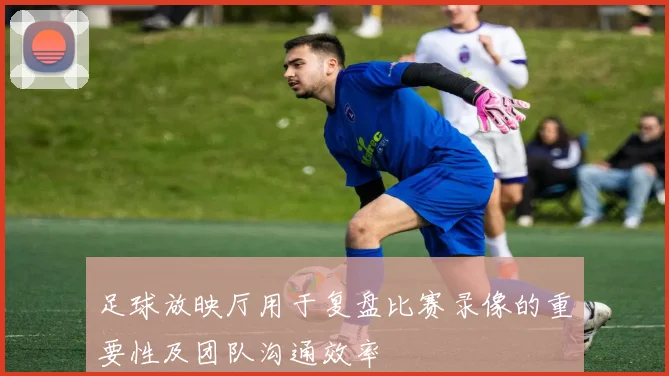 足球放映厅用于复盘比赛录像的重要性及团队沟通效率