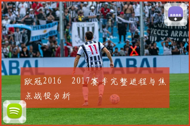 欧冠2016–2017赛季完整进程与焦点战役分析