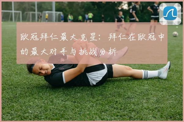 欧冠拜仁最大克星：拜仁在欧冠中的最大对手与挑战分析